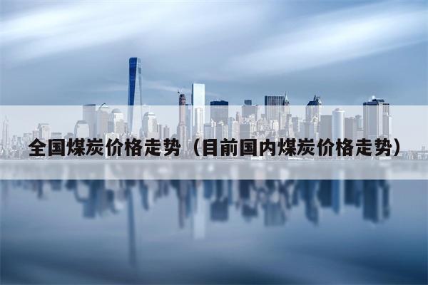 全国煤炭价格走势（目前国内煤炭价格走势）