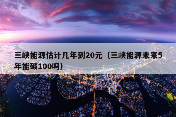 三峡能源估计几年到20元（三峡能源未来5年能破100吗）