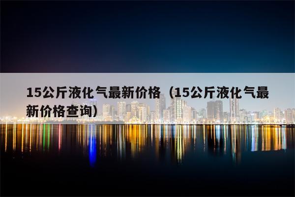 15公斤液化气最新价格（15公斤液化气最新价格查询）