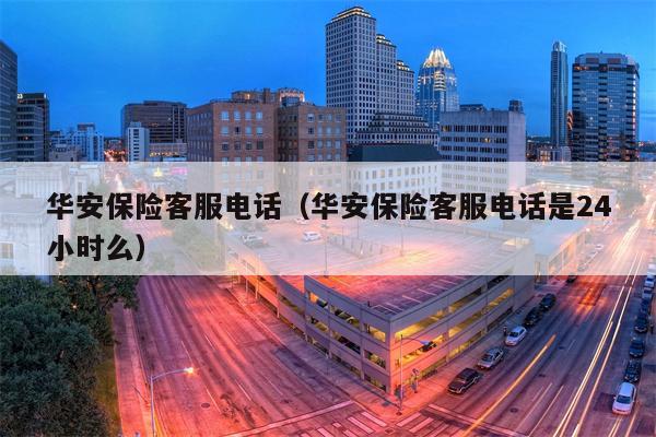 华安保险客服电话（华安保险客服电话是24小时么）