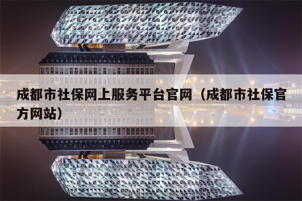 成都市社保网上服务平台官网（成都市社保官方网站）