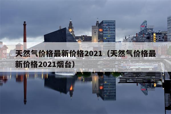 天然气价格最新价格2021（天然气价格最新价格2021烟台）