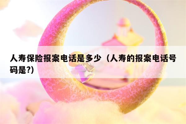 人寿保险报案电话是多少（人寿的报案电话号码是?）