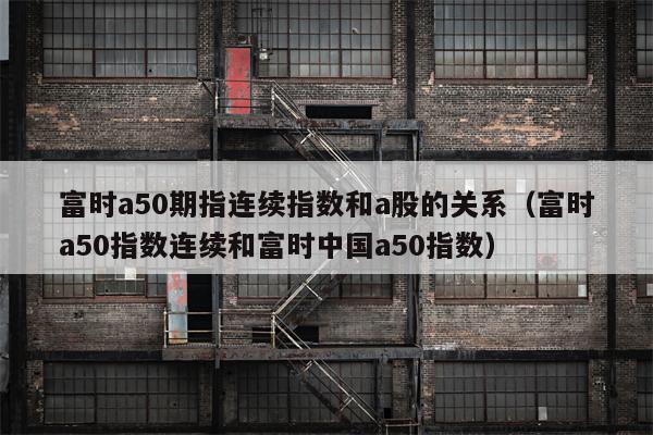 富时a50期指连续指数和a股的关系（富时a50指数连续和富时中国a50指数）