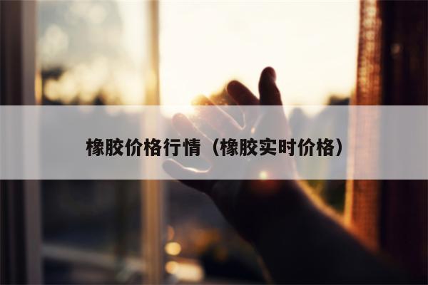 橡胶价格行情（橡胶实时价格）