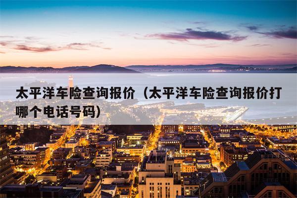 太平洋车险查询报价（太平洋车险查询报价打哪个电话号码）
