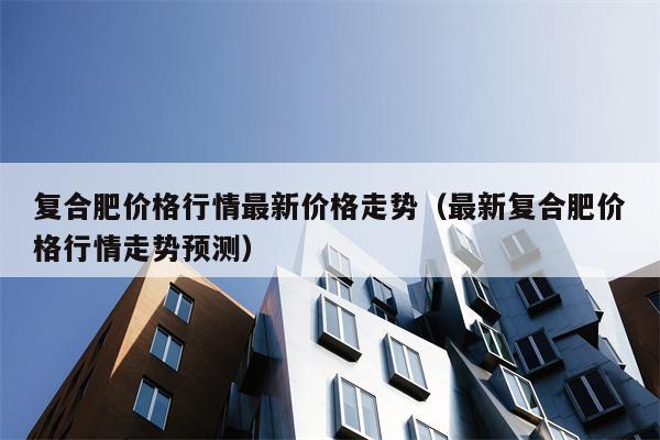 复合肥价格行情最新价格走势（最新复合肥价格行情走势预测）