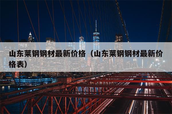 山东莱钢钢材最新价格（山东莱钢钢材最新价格表）