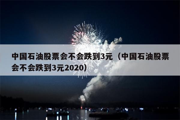 中国石油股票会不会跌到3元（中国石油股票会不会跌到3元2020）