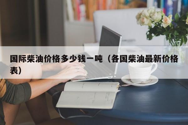 国际柴油价格多少钱一吨（各国柴油最新价格表）
