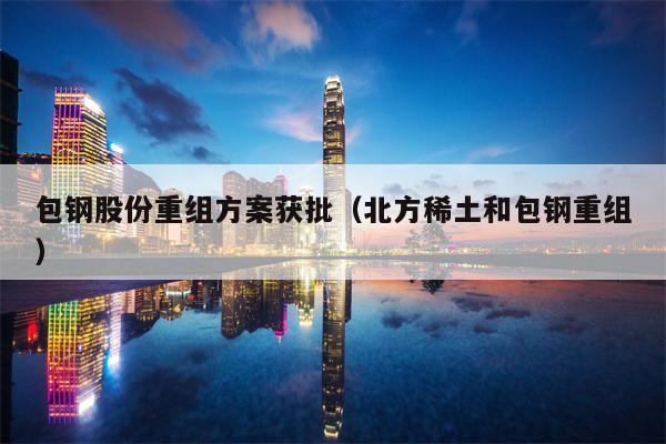 包钢股份重组方案获批（北方稀土和包钢重组）