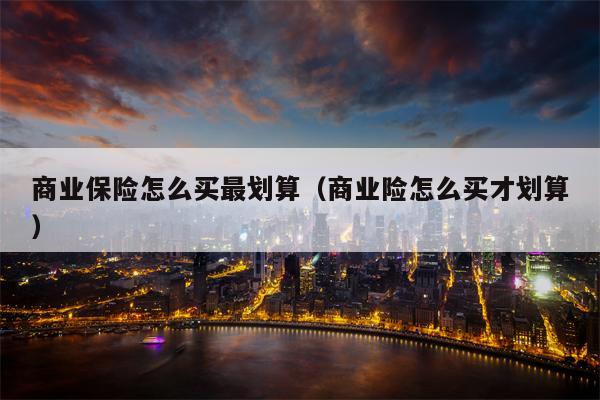 商业保险怎么买最划算（商业险怎么买才划算）
