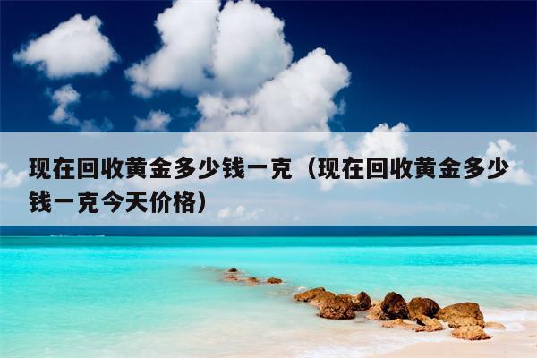 现在回收黄金多少钱一克（现在回收黄金多少钱一克今天价格）