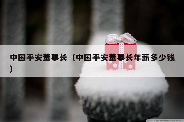 中国平安董事长（中国平安董事长年薪多少钱）
