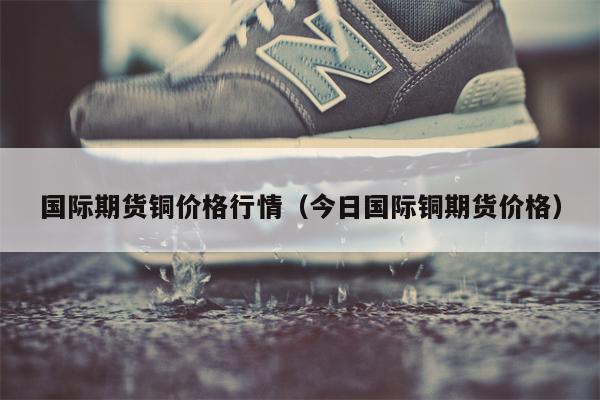 国际期货铜价格行情（今日国际铜期货价格）