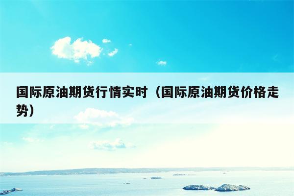 国际原油期货行情实时（国际原油期货价格走势）