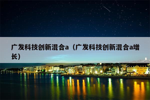 广发科技创新混合a（广发科技创新混合a增长）