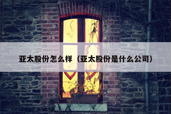 亚太股份怎么样（亚太股份是什么公司）