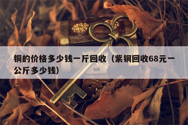 铜的价格多少钱一斤回收（紫铜回收68元一公斤多少钱）