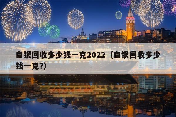 白银回收多少钱一克2022（白银回收多少钱一克?）