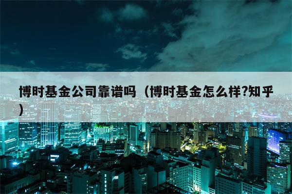 博时基金公司靠谱吗（博时基金怎么样?知乎）