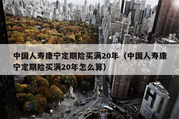 中国人寿康宁定期险买满20年（中国人寿康宁定期险买满20年怎么算）