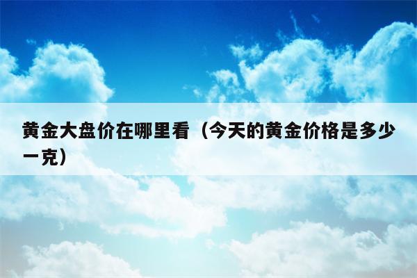 黄金大盘价在哪里看（今天的黄金价格是多少一克）