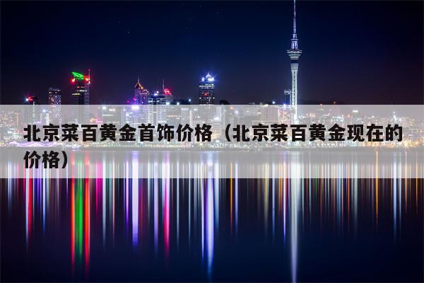 北京菜百黄金首饰价格（北京菜百黄金现在的价格）