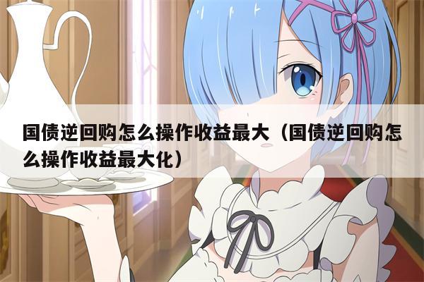 国债逆回购怎么操作收益最大（国债逆回购怎么操作收益最大化）