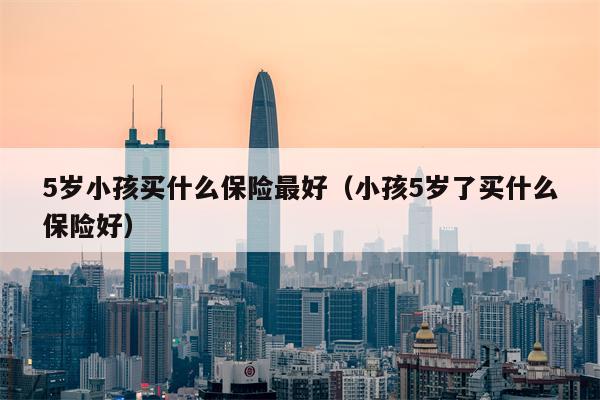 5岁小孩买什么保险最好（小孩5岁了买什么保险好）