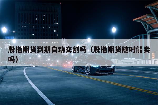 股指期货到期自动交割吗（股指期货随时能卖吗）