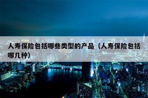 人寿保险包括哪些类型的产品（人寿保险包括哪几种）
