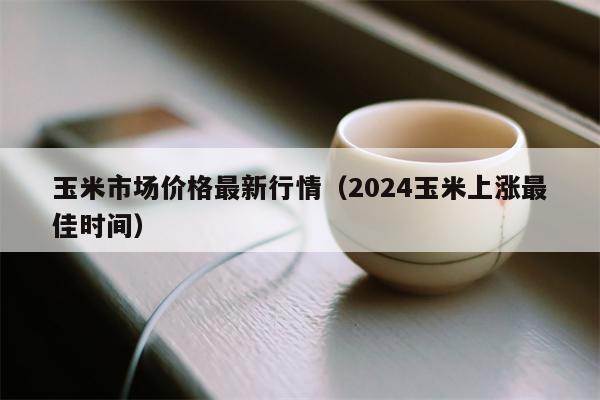 玉米市场价格最新行情（2024玉米上涨最佳时间）