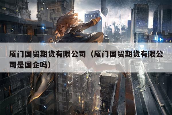 厦门国贸期货有限公司（厦门国贸期货有限公司是国企吗）
