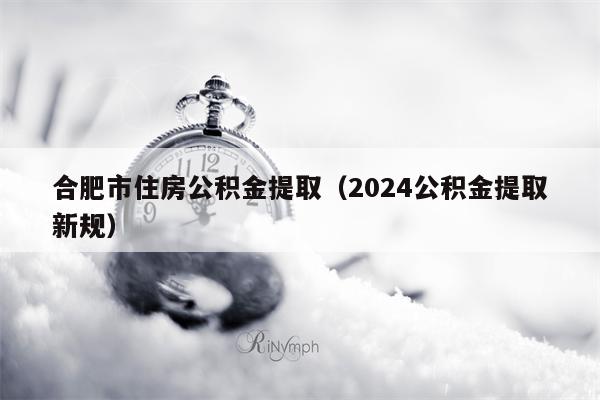 合肥市住房公积金提取（2024公积金提取新规）