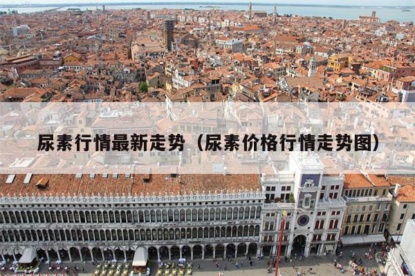 尿素行情最新走势（尿素价格行情走势图）