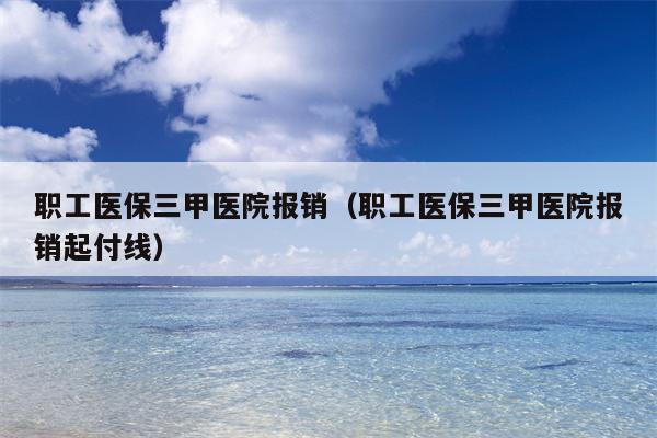 职工医保三甲医院报销（职工医保三甲医院报销起付线）