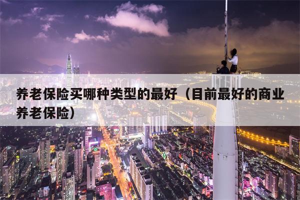 养老保险买哪种类型的最好（目前最好的商业养老保险）