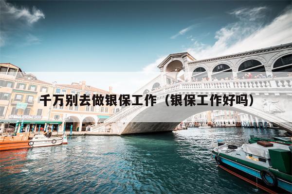 千万别去做银保工作（银保工作好吗）