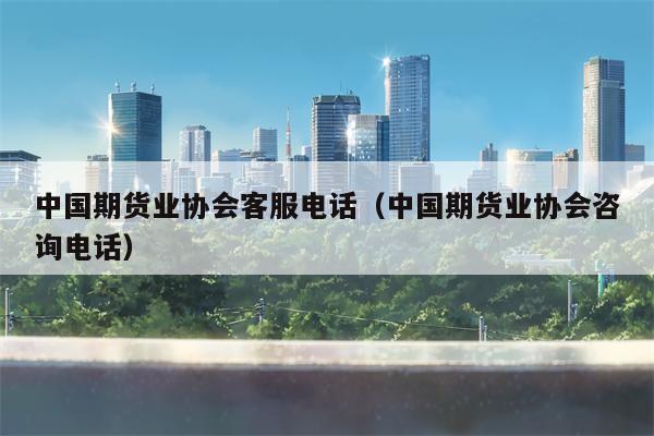 中国期货业协会客服电话（中国期货业协会咨询电话）
