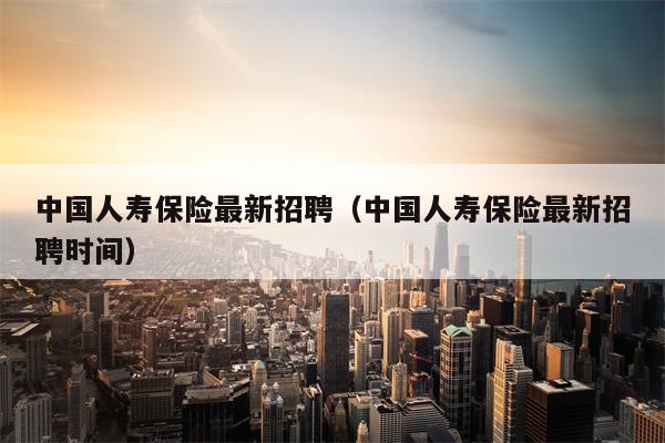 中国人寿保险最新招聘（中国人寿保险最新招聘时间）
