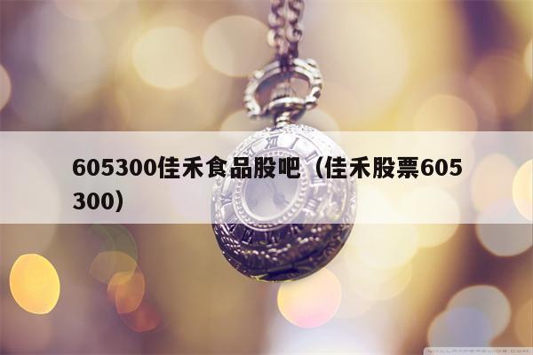 605300佳禾食品股吧（佳禾股票605300）