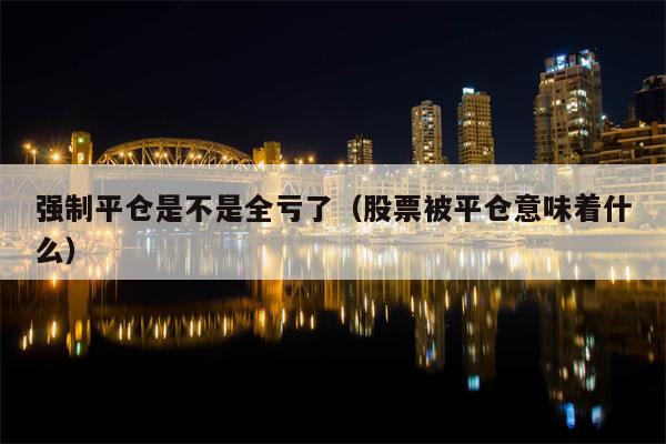 强制平仓是不是全亏了（股票被平仓意味着什么）