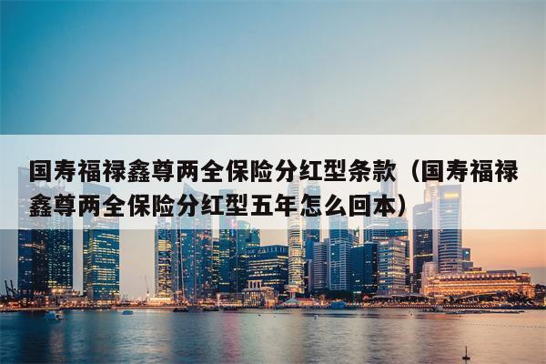 国寿福禄鑫尊两全保险分红型条款（国寿福禄鑫尊两全保险分红型五年怎么回本）