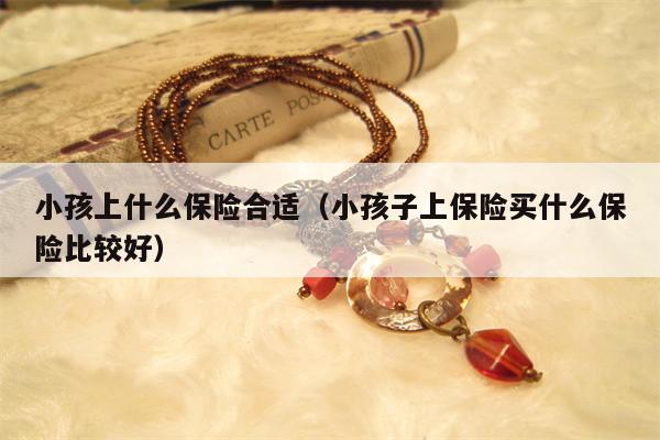 小孩上什么保险合适（小孩子上保险买什么保险比较好）