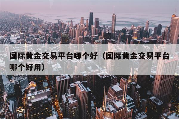 国际黄金交易平台哪个好（国际黄金交易平台哪个好用）