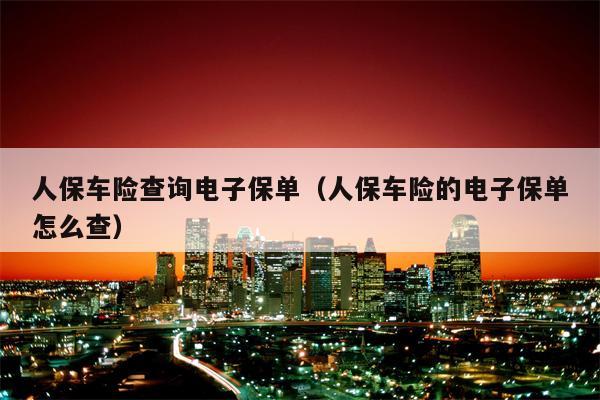 人保车险查询电子保单（人保车险的电子保单怎么查）