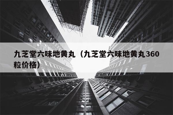 九芝堂六味地黄丸（九芝堂六味地黄丸360粒价格）