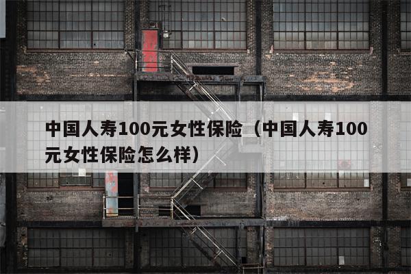 中国人寿100元女性保险（中国人寿100元女性保险怎么样）