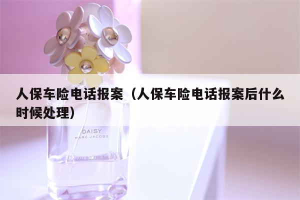 人保车险电话报案（人保车险电话报案后什么时候处理）